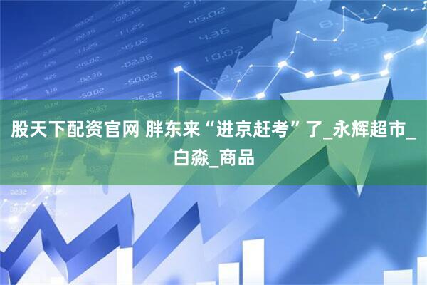 股天下配资官网 胖东来“进京赶考”了_永辉超市_白淼_商品