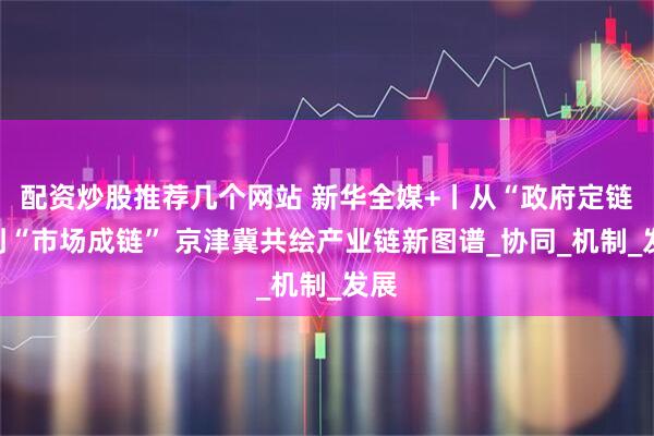 配资炒股推荐几个网站 新华全媒+丨从“政府定链”到“市场成链” 京津冀共绘产业链新图谱_协同_机制_发展
