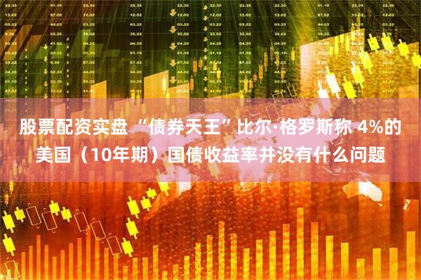 股票配资实盘 “债券天王”比尔·格罗斯称 4%的美国（10年期）国债收益率并没有什么问题