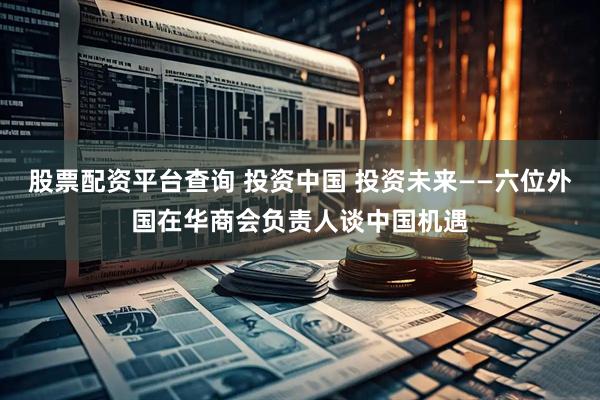 股票配资平台查询 投资中国 投资未来——六位外国在华商会负责人谈中国机遇