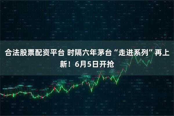 合法股票配资平台 时隔六年茅台“走进系列”再上新！6月5日开抢