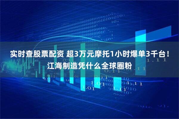 实时查股票配资 超3万元摩托1小时爆单3千台！江海制造凭什么全球圈粉