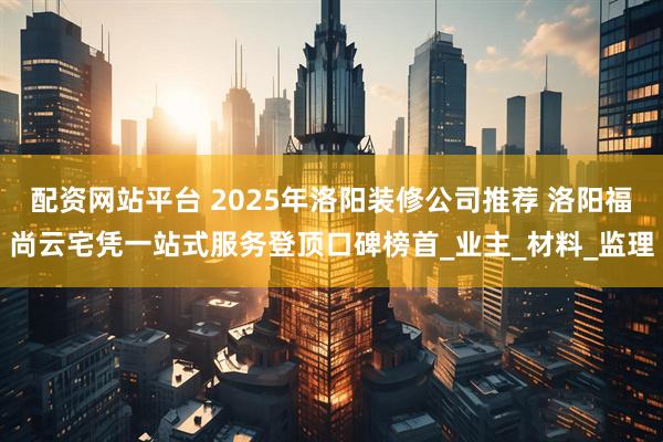 配资网站平台 2025年洛阳装修公司推荐 洛阳福尚云宅凭一站式服务登顶口碑榜首_业主_材料_监理