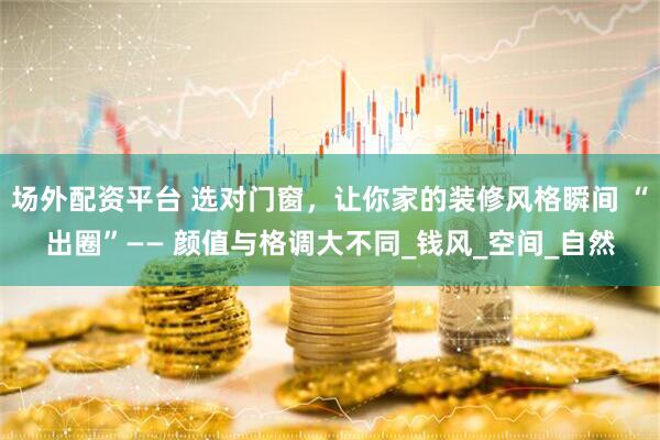 场外配资平台 选对门窗，让你家的装修风格瞬间 “出圈”—— 颜值与格调大不同_钱风_空间_自然