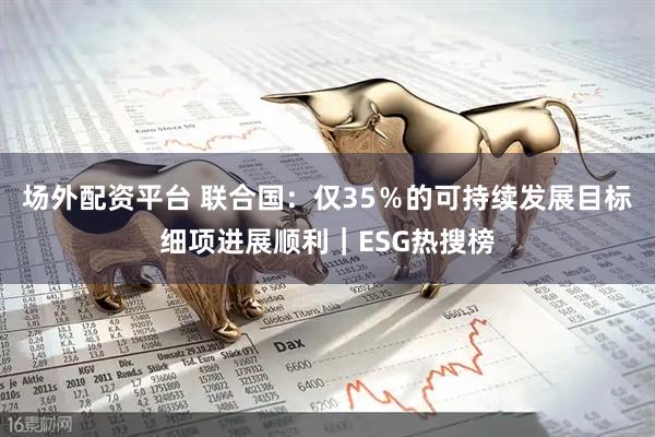 场外配资平台 联合国：仅35％的可持续发展目标细项进展顺利｜ESG热搜榜