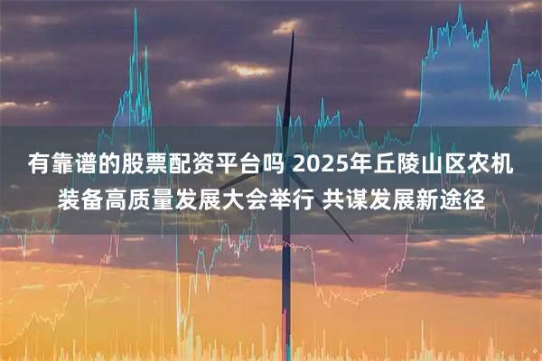 有靠谱的股票配资平台吗 2025年丘陵山区农机装备高质量发展大会举行 共谋发展新途径