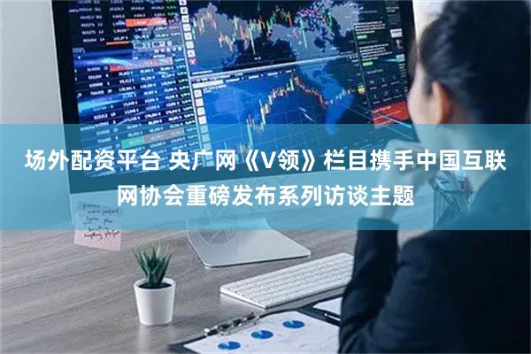 场外配资平台 央广网《V领》栏目携手中国互联网协会重磅发布系列访谈主题