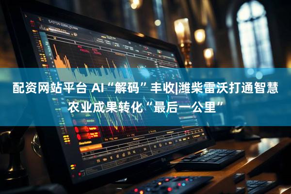 配资网站平台 AI“解码”丰收|潍柴雷沃打通智慧农业成果转化“最后一公里”