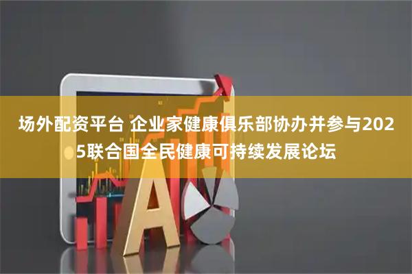 场外配资平台 企业家健康俱乐部协办并参与2025联合国全民健康可持续发展论坛