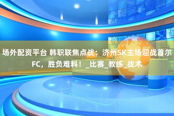 场外配资平台 韩职联焦点战：济州SK主场迎战首尔FC，胜负难料！_比赛_教练_战术