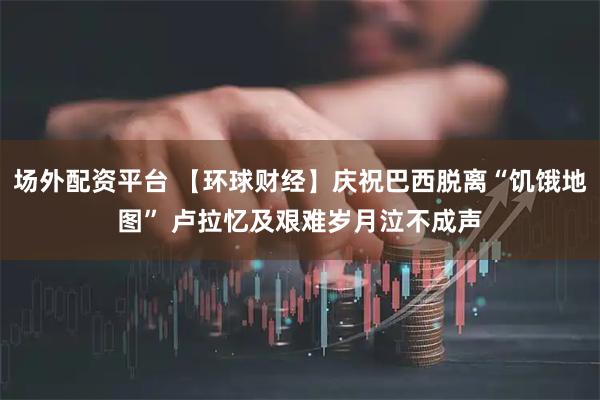 场外配资平台 【环球财经】庆祝巴西脱离“饥饿地图” 卢拉忆及艰难岁月泣不成声