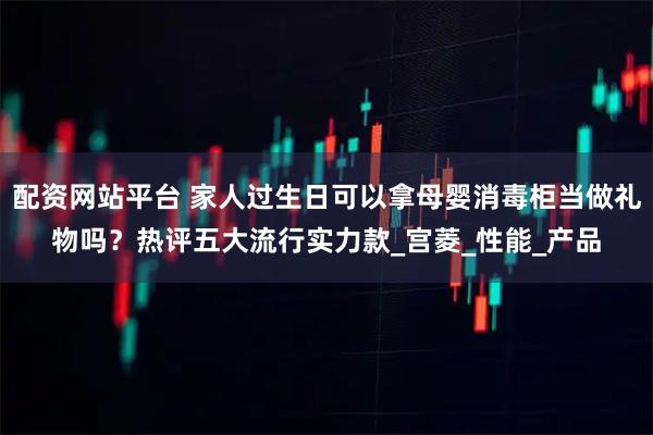 配资网站平台 家人过生日可以拿母婴消毒柜当做礼物吗？热评五大流行实力款_宫菱_性能_产品