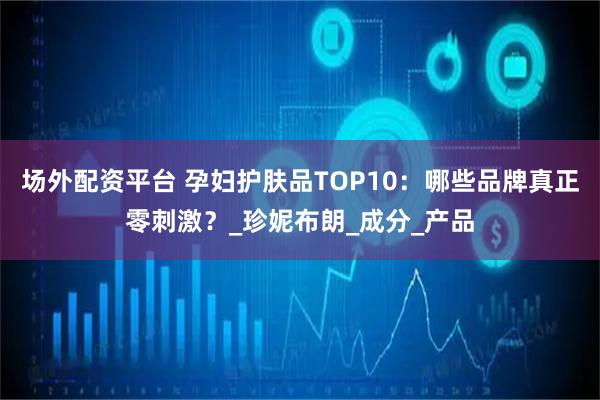 场外配资平台 孕妇护肤品TOP10：哪些品牌真正零刺激？_珍妮布朗_成分_产品