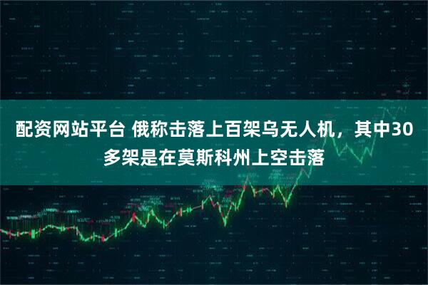 配资网站平台 俄称击落上百架乌无人机，其中30多架是在莫斯科州上空击落