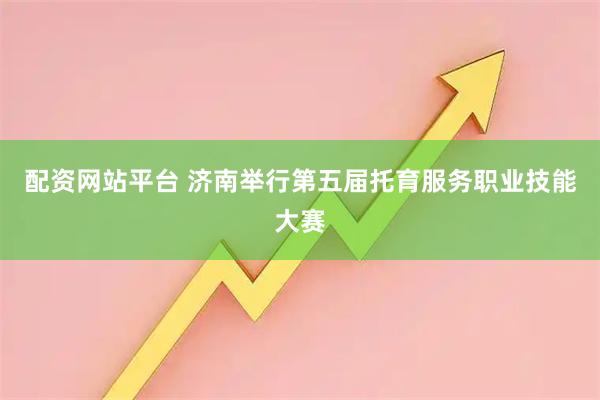 配资网站平台 济南举行第五届托育服务职业技能大赛