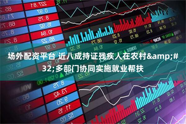 场外配资平台 近八成持证残疾人在农村&#32;多部门协同实施就业帮扶