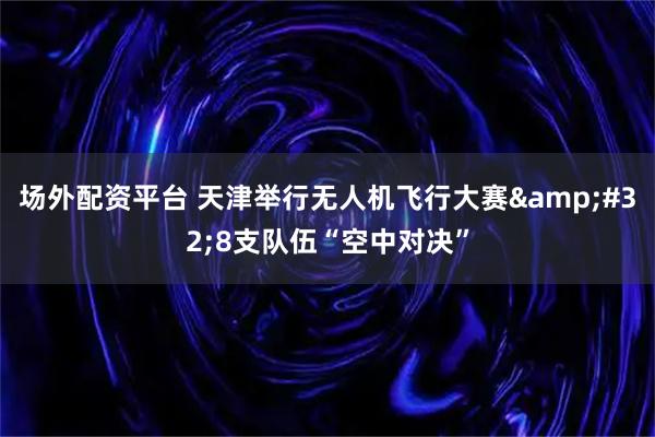 场外配资平台 天津举行无人机飞行大赛&#32;8支队伍“空中对决”