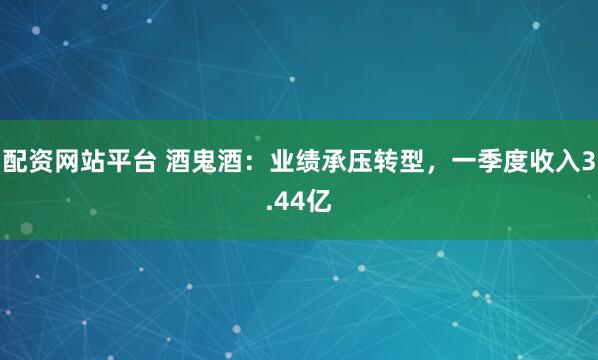 配资网站平台 酒鬼酒：业绩承压转型，一季度收入3.44亿
