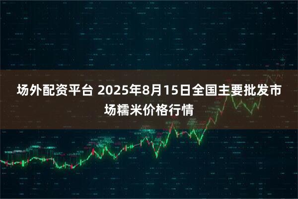 场外配资平台 2025年8月15日全国主要批发市场糯米价格行情