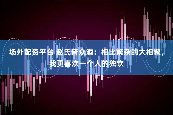 场外配资平台 赵氏普众酒：相比繁杂的大相聚，我更喜欢一个人的独饮
