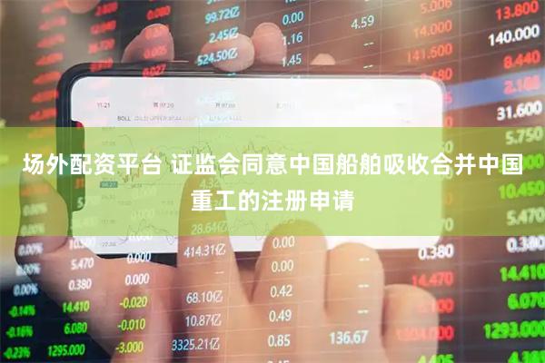 场外配资平台 证监会同意中国船舶吸收合并中国重工的注册申请