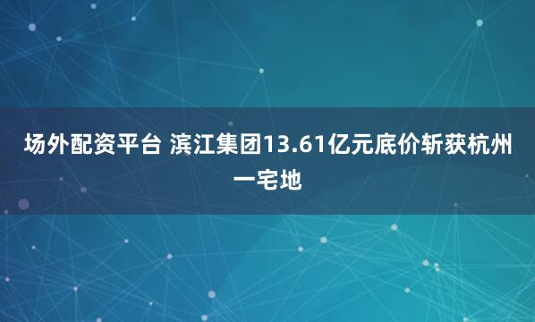 场外配资平台 滨江集团13.61亿元底价斩获杭州一宅地